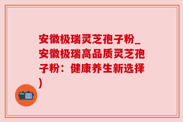 安徽极瑞灵芝孢子粉_安徽极瑞高品质灵芝孢子粉：健康养生新选择)