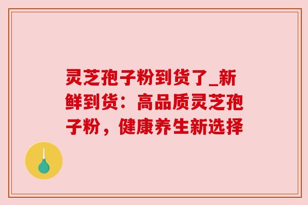 灵芝孢子粉到货了_新鲜到货：高品质灵芝孢子粉，健康养生新选择