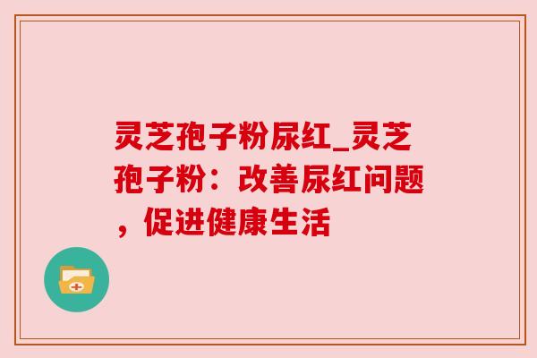 灵芝孢子粉尿红_灵芝孢子粉:改善尿红问题,促进健康生活