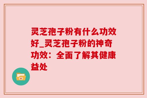 灵芝孢子粉有什么功效好_灵芝孢子粉的神奇功效：全面了解其健康益处