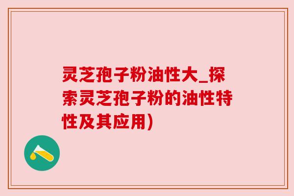 灵芝孢子粉油性大_探索灵芝孢子粉的油性特性及其应用)