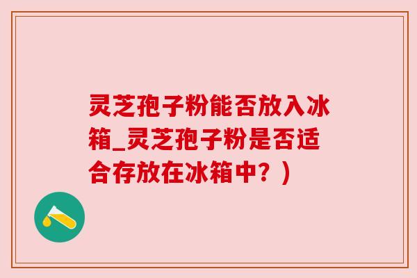 灵芝孢子粉能否放入冰箱_灵芝孢子粉是否适合存放在冰箱中?)