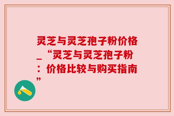 灵芝与灵芝孢子粉价格_“灵芝与灵芝孢子粉:价格比较与购买指南”