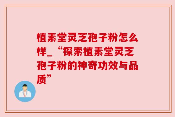 植素堂灵芝孢子粉怎么样_“探索植素堂灵芝孢子粉的神奇功效与品质”