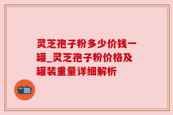 灵芝孢子粉多少价钱一罐_灵芝孢子粉价格及罐装重量详细解析