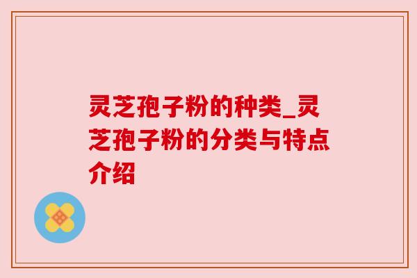 灵芝孢子粉的种类_灵芝孢子粉的分类与特点介绍