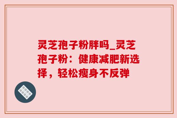 灵芝孢子粉胖吗_灵芝孢子粉：健康减肥新选择，轻松瘦身不反弹