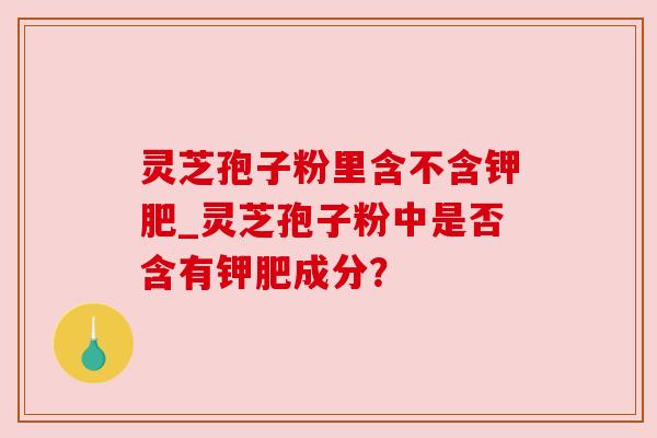 灵芝孢子粉里含不含钾肥_灵芝孢子粉中是否含有钾肥成分?