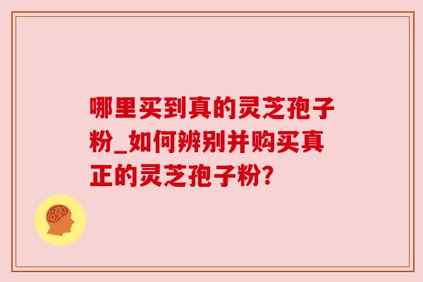哪里买到真的灵芝孢子粉_如何辨别并购买真正的灵芝孢子粉？