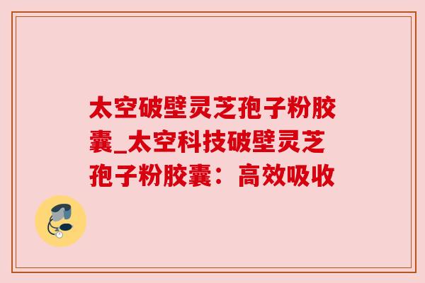 太空破壁灵芝孢子粉胶囊_太空科技破壁灵芝孢子粉胶囊:高效吸收
