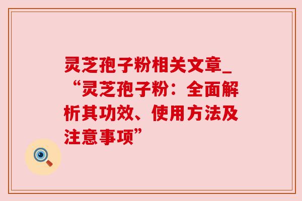 灵芝孢子粉相关文章_“灵芝孢子粉:全面解析其功效、使用方法及注意事项”