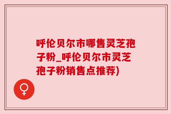 呼伦贝尔市哪售灵芝孢子粉_呼伦贝尔市灵芝孢子粉销售点推荐)