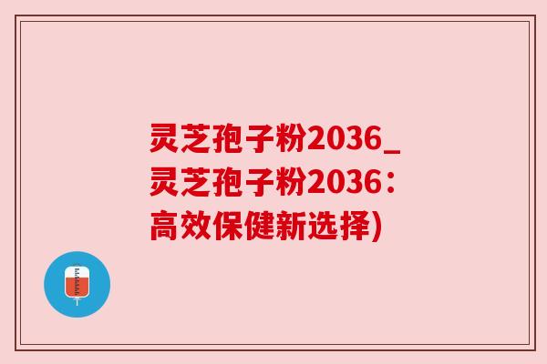 灵芝孢子粉2036_灵芝孢子粉2036:高效保健新选择)