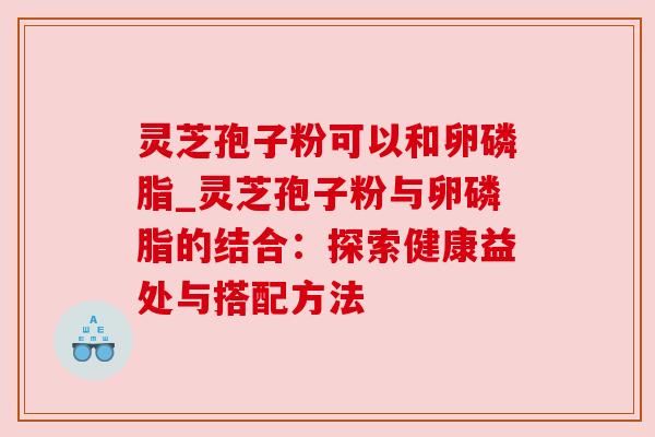 灵芝孢子粉可以和卵磷脂_灵芝孢子粉与卵磷脂的结合:探索健康益处与搭配方法