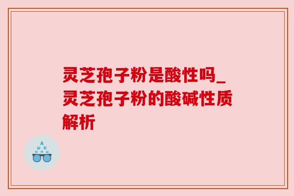 灵芝孢子粉是酸性吗_灵芝孢子粉的酸碱性质解析