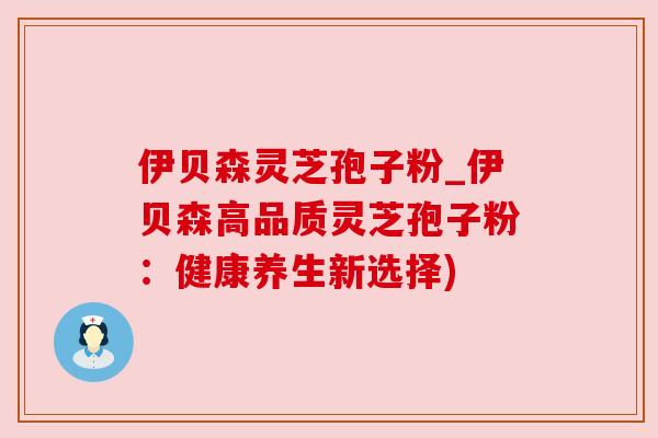 伊贝森灵芝孢子粉_伊贝森高品质灵芝孢子粉:健康养生新选择)