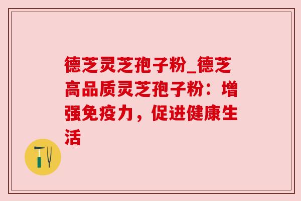 德芝灵芝孢子粉_德芝高品质灵芝孢子粉:增强免疫力,促进健康生活