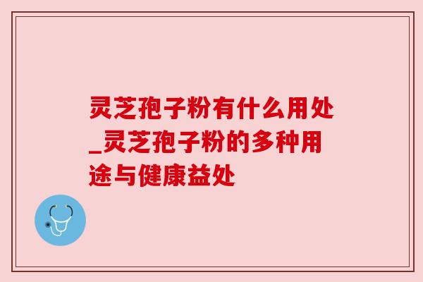 灵芝孢子粉有什么用处_灵芝孢子粉的多种用途与健康益处