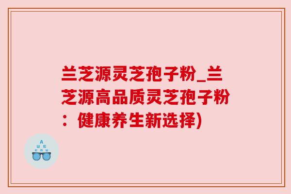兰芝源灵芝孢子粉_兰芝源高品质灵芝孢子粉:健康养生新选择)