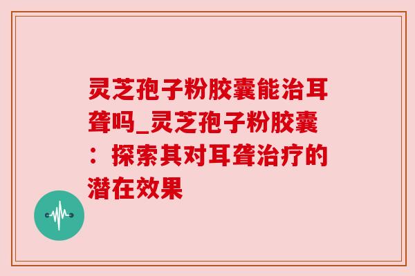 灵芝孢子粉胶囊能治耳聋吗_灵芝孢子粉胶囊：探索其对耳聋治疗的潜在效果