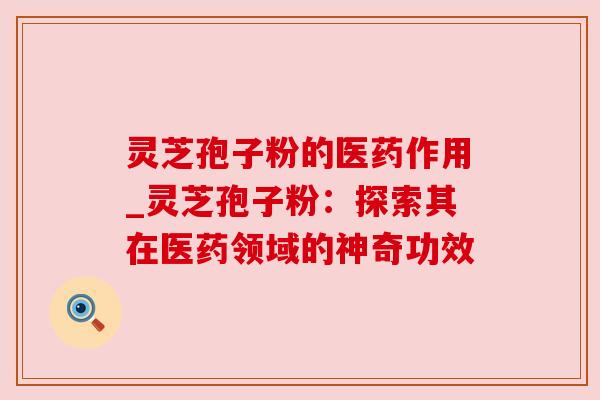 灵芝孢子粉的医药作用_灵芝孢子粉：探索其在医药领域的神奇功效