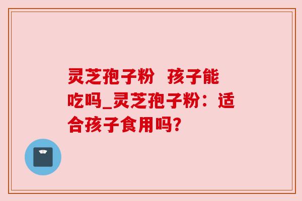 灵芝孢子粉 孩子能吃吗_灵芝孢子粉:适合孩子食用吗?