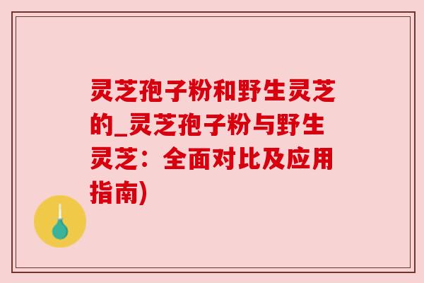 灵芝孢子粉和野生灵芝的_灵芝孢子粉与野生灵芝：全面对比及应用指南)