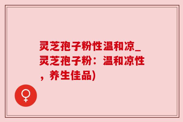 灵芝孢子粉性温和凉_灵芝孢子粉:温和凉性,养生佳品)
