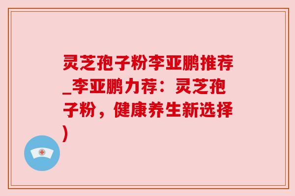 灵芝孢子粉李亚鹏推荐_李亚鹏力荐:灵芝孢子粉,健康养生新选择)
