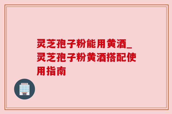 灵芝孢子粉能用黄酒_灵芝孢子粉黄酒搭配使用指南