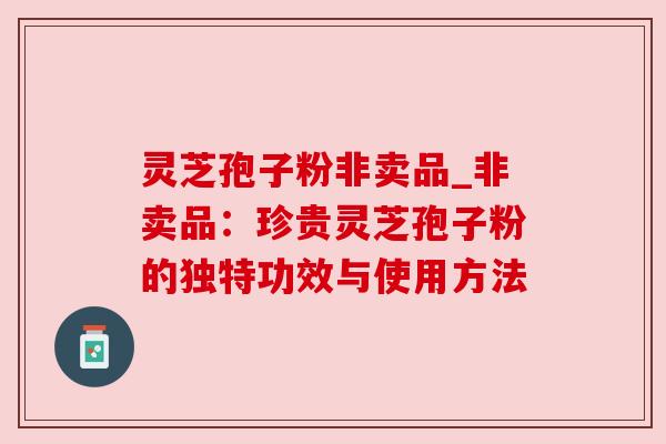 灵芝孢子粉非卖品_非卖品:珍贵灵芝孢子粉的独特功效与使用方法