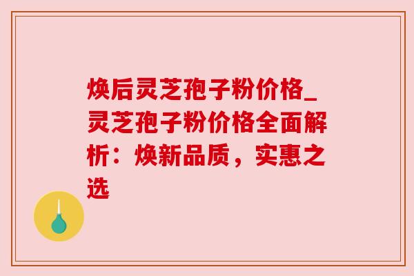 焕后灵芝孢子粉价格_灵芝孢子粉价格全面解析：焕新品质，实惠之选