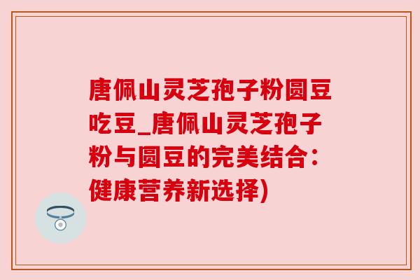 唐佩山灵芝孢子粉圆豆吃豆_唐佩山灵芝孢子粉与圆豆的完美结合：健康营养新选择)