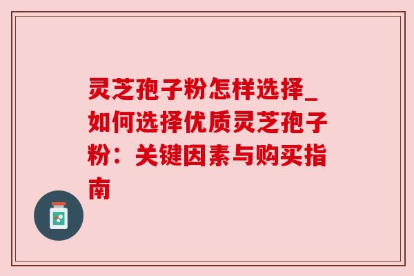 灵芝孢子粉怎样选择_如何选择优质灵芝孢子粉:关键因素与购买指南