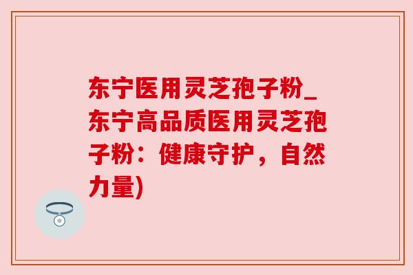 东宁医用灵芝孢子粉_东宁高品质医用灵芝孢子粉:健康守护,自然力量)