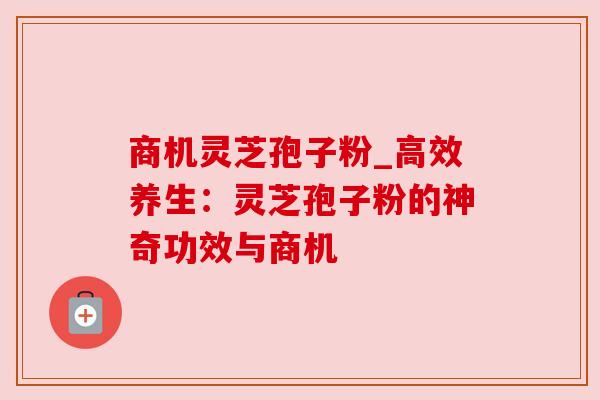 商机灵芝孢子粉_高效养生:灵芝孢子粉的神奇功效与商机