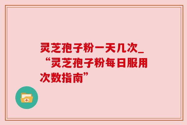 灵芝孢子粉一天几次_“灵芝孢子粉每日服用次数指南”