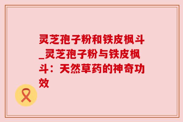 灵芝孢子粉和铁皮枫斗_灵芝孢子粉与铁皮枫斗:天然草药的神奇功效