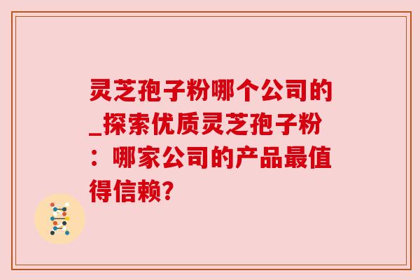 灵芝孢子粉哪个公司的_探索优质灵芝孢子粉:哪家公司的产品最值得信赖?