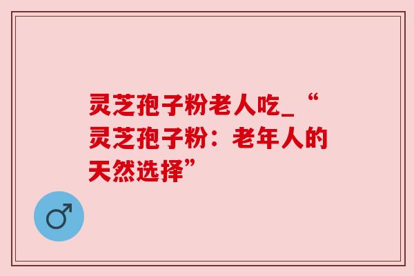 灵芝孢子粉老人吃_“灵芝孢子粉：老年人的天然选择”