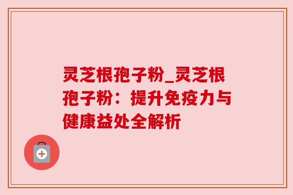 灵芝根孢子粉_灵芝根孢子粉:提升免疫力与健康益处全解析