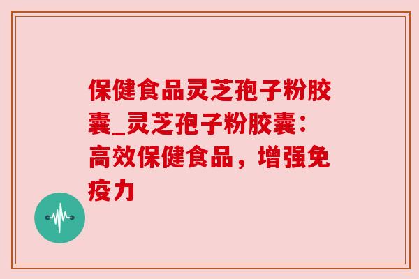 保健食品灵芝孢子粉胶囊_灵芝孢子粉胶囊:高效保健食品,增强免疫力