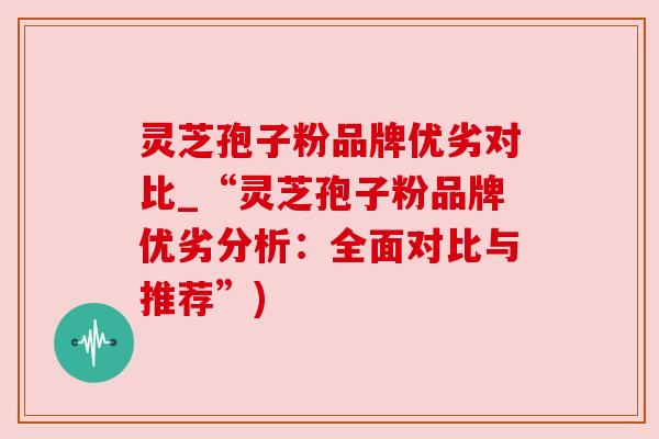 灵芝孢子粉品牌优劣对比_“灵芝孢子粉品牌优劣分析：全面对比与推荐”)