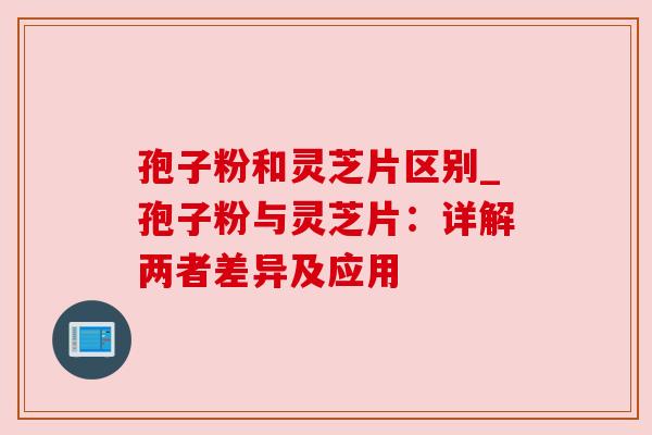 孢子粉和灵芝片区别_孢子粉与灵芝片:详解两者差异及应用