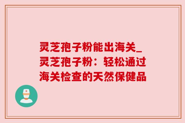 灵芝孢子粉能出海关_灵芝孢子粉:轻松通过海关检查的天然保健品