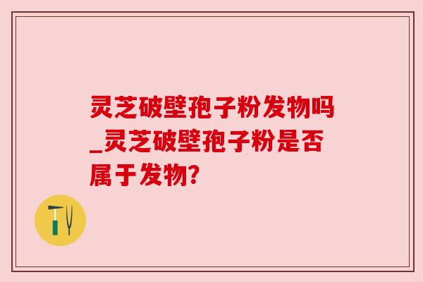 灵芝破壁孢子粉发物吗_灵芝破壁孢子粉是否属于发物?