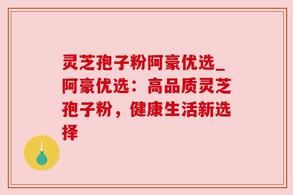 灵芝孢子粉阿豪优选_阿豪优选：高品质灵芝孢子粉，健康生活新选择