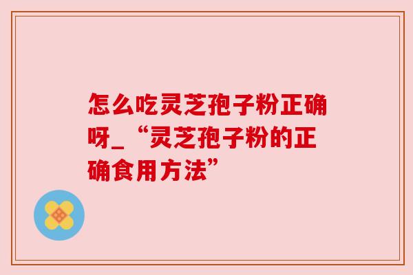 怎么吃灵芝孢子粉正确呀_“灵芝孢子粉的正确食用方法”