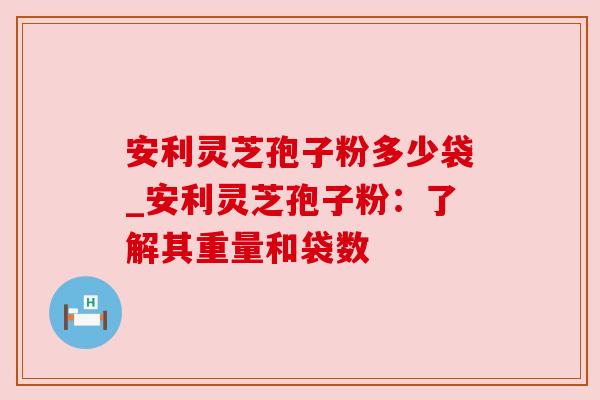安利灵芝孢子粉多少袋_安利灵芝孢子粉：了解其重量和袋数