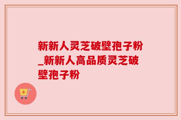 新新人灵芝破壁孢子粉_新新人高品质灵芝破壁孢子粉